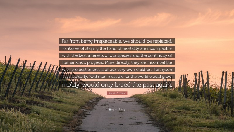 Sherwin B. Nuland Quote: “Far from being irreplaceable, we should be replaced. Fantasies of staying the hand of mortality are incompatible with the best interests of our species and the continuity of humankind’s progress. More directly, they are incompatible with the best interests of our very own children. Tennyson says it clearly: “Old men must die; or the world would grow moldy, would only breed the past again.”