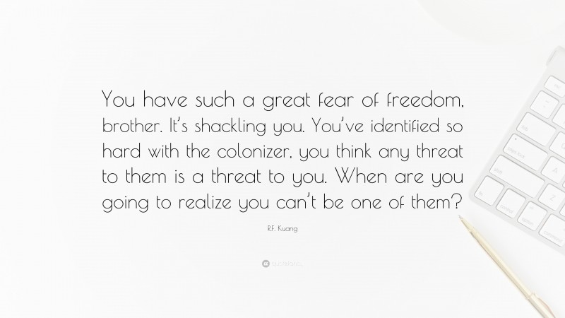 R.F. Kuang Quote: “You have such a great fear of freedom, brother. It’s shackling you. You’ve identified so hard with the colonizer, you think any threat to them is a threat to you. When are you going to realize you can’t be one of them?”