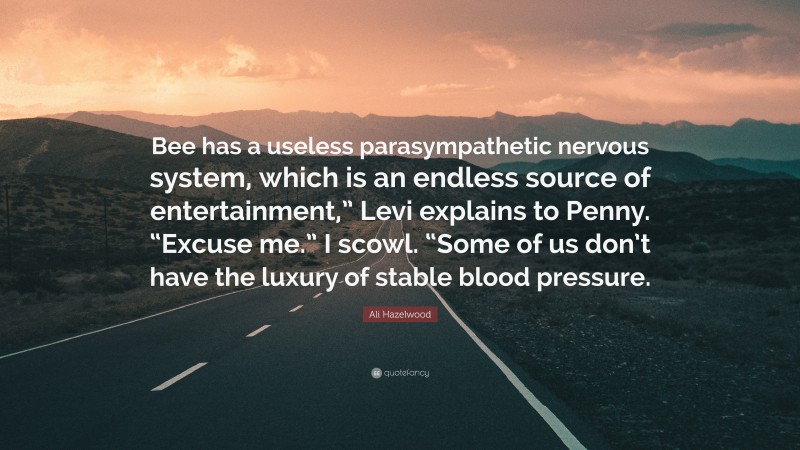Ali Hazelwood Quote: “Bee has a useless parasympathetic nervous system, which is an endless source of entertainment,” Levi explains to Penny. “Excuse me.” I scowl. “Some of us don’t have the luxury of stable blood pressure.”