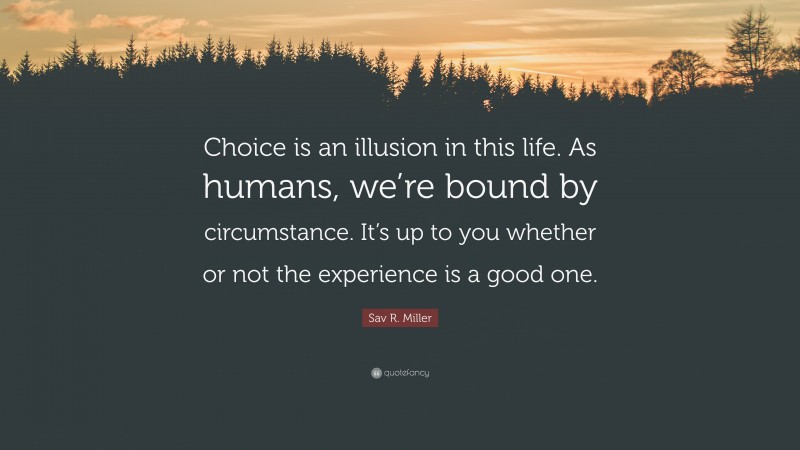 Sav R. Miller Quote: “Choice is an illusion in this life. As humans, we’re bound by circumstance. It’s up to you whether or not the experience is a good one.”