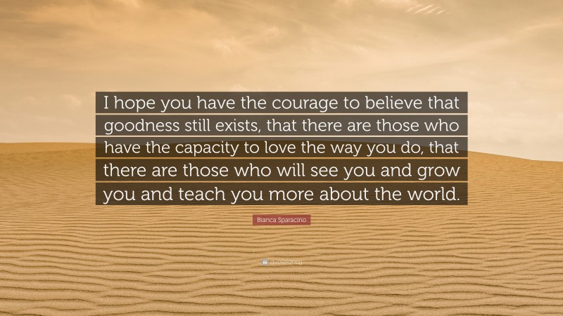 Bianca Sparacino Quote: “I hope you have the courage to believe that goodness still exists, that there are those who have the capacity to love the way you do, that there are those who will see you and grow you and teach you more about the world.”