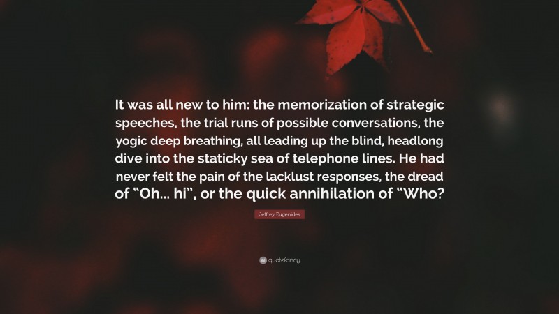 Jeffrey Eugenides Quote: “It was all new to him: the memorization of strategic speeches, the trial runs of possible conversations, the yogic deep breathing, all leading up the blind, headlong dive into the staticky sea of telephone lines. He had never felt the pain of the lacklust responses, the dread of “Oh... hi”, or the quick annihilation of “Who?”