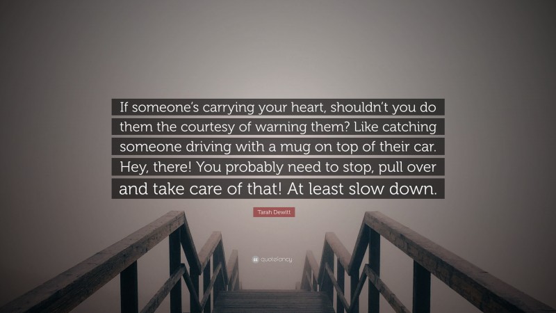 Tarah Dewitt Quote: “If someone’s carrying your heart, shouldn’t you do them the courtesy of warning them? Like catching someone driving with a mug on top of their car. Hey, there! You probably need to stop, pull over and take care of that! At least slow down.”