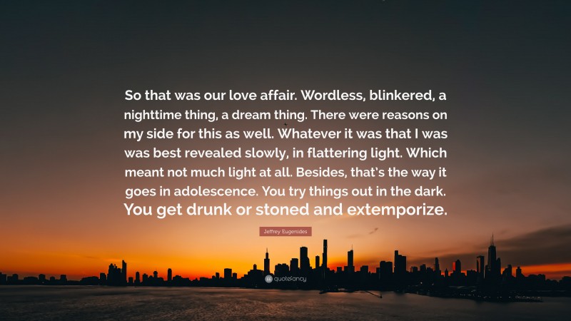 Jeffrey Eugenides Quote: “So that was our love affair. Wordless, blinkered, a nighttime thing, a dream thing. There were reasons on my side for this as well. Whatever it was that I was was best revealed slowly, in flattering light. Which meant not much light at all. Besides, that’s the way it goes in adolescence. You try things out in the dark. You get drunk or stoned and extemporize.”