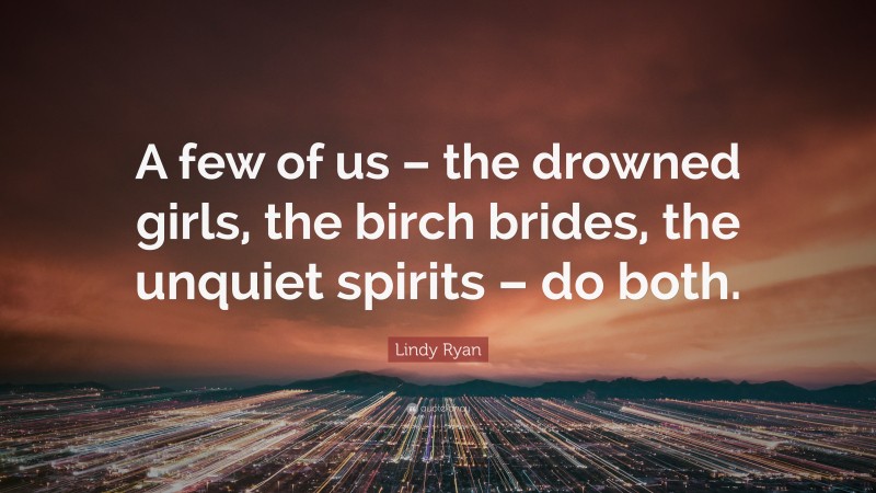 Lindy Ryan Quote: “A few of us – the drowned girls, the birch brides, the unquiet spirits – do both.”