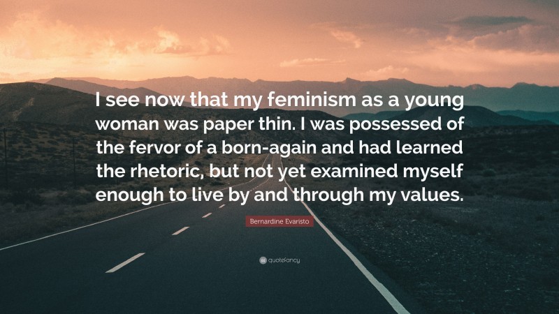 Bernardine Evaristo Quote: “I see now that my feminism as a young woman was paper thin. I was possessed of the fervor of a born-again and had learned the rhetoric, but not yet examined myself enough to live by and through my values.”