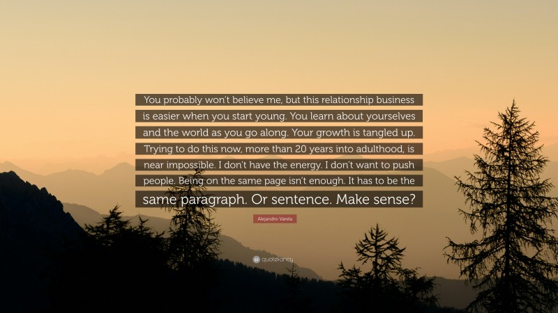 Alejandro Varela Quote: “You probably won’t believe me, but this relationship business is easier when you start young. You learn about yourselves and the world as you go along. Your growth is tangled up. Trying to do this now, more than 20 years into adulthood, is near impossible. I don’t have the energy. I don’t want to push people. Being on the same page isn’t enough. It has to be the same paragraph. Or sentence. Make sense?”