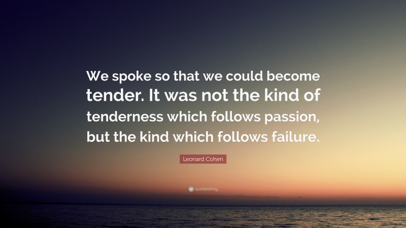 Leonard Cohen Quote: “We spoke so that we could become tender. It was not the kind of tenderness which follows passion, but the kind which follows failure.”