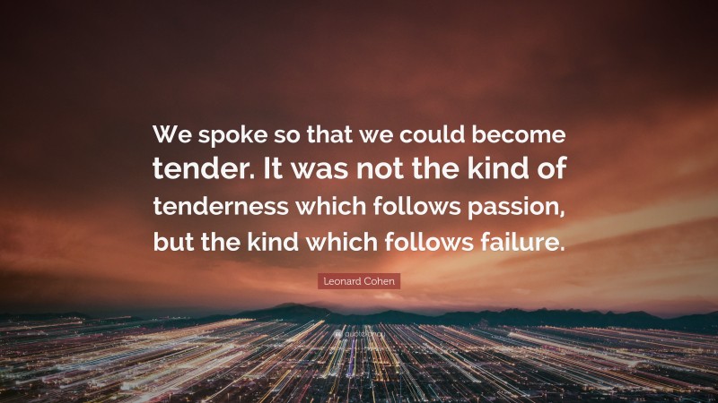 Leonard Cohen Quote: “We spoke so that we could become tender. It was not the kind of tenderness which follows passion, but the kind which follows failure.”