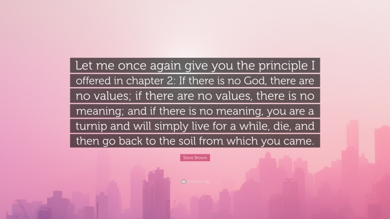 Steve Brown Quote: “Let me once again give you the principle I offered in chapter 2: If there is no God, there are no values; if there are no values, there is no meaning; and if there is no meaning, you are a turnip and will simply live for a while, die, and then go back to the soil from which you came.”