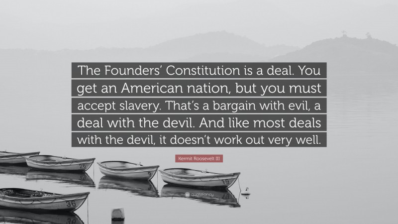 Kermit Roosevelt III Quote: “The Founders’ Constitution is a deal. You get an American nation, but you must accept slavery. That’s a bargain with evil, a deal with the devil. And like most deals with the devil, it doesn’t work out very well.”