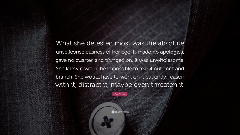 Carl Sagan Quote: “What she detested most was the absolute unselfconsciousness of her ego. It made no apologies, gave no quarter, and plunged on. It was unwholesome. She knew it would be impossible to tear it out, root and branch. She would have to work on it patiently, reason with it, distract it, maybe even threaten it.”