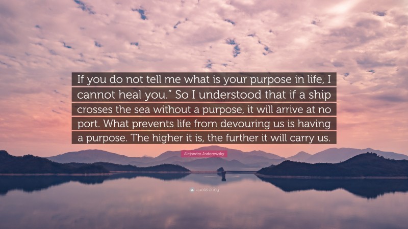 Alejandro Jodorowsky Quote: “If you do not tell me what is your purpose in life, I cannot heal you.” So I understood that if a ship crosses the sea without a purpose, it will arrive at no port. What prevents life from devouring us is having a purpose. The higher it is, the further it will carry us.”