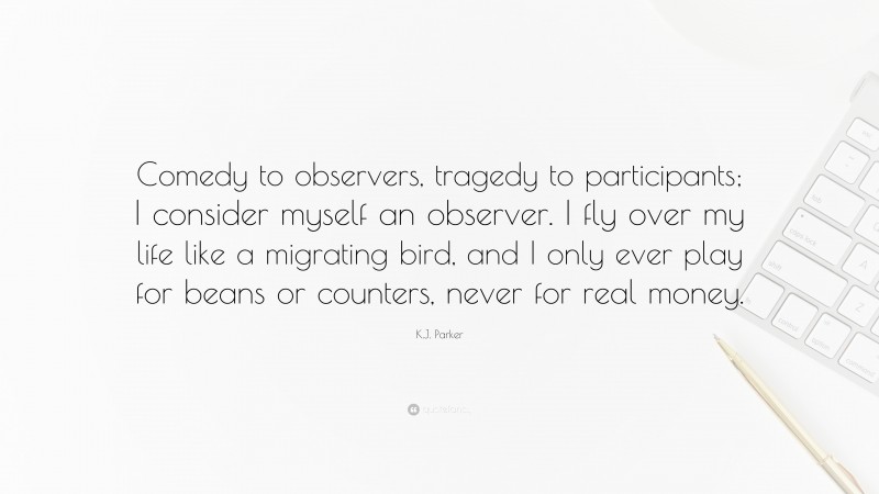 K.J. Parker Quote: “Comedy to observers, tragedy to participants; I consider myself an observer. I fly over my life like a migrating bird, and I only ever play for beans or counters, never for real money.”