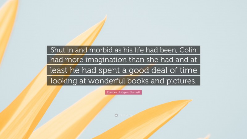 Frances Hodgson Burnett Quote: “Shut in and morbid as his life had been, Colin had more imagination than she had and at least he had spent a good deal of time looking at wonderful books and pictures.”