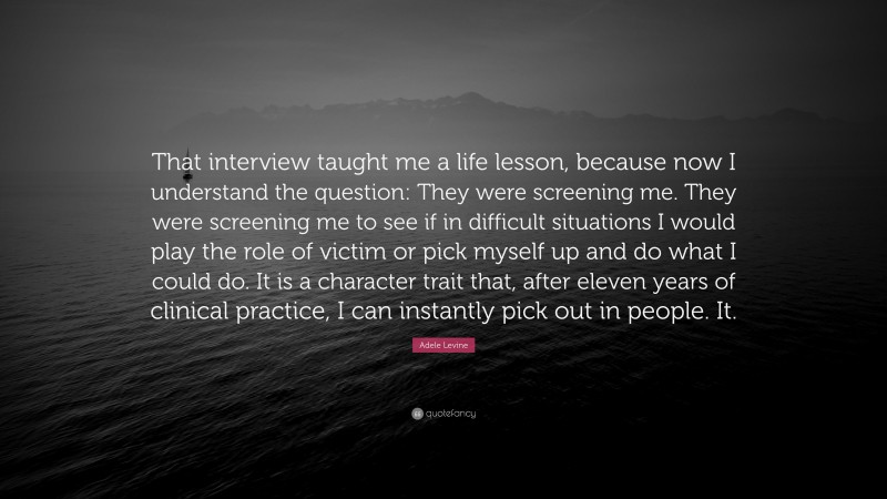 Adele Levine Quote: “That interview taught me a life lesson, because now I understand the question: They were screening me. They were screening me to see if in difficult situations I would play the role of victim or pick myself up and do what I could do. It is a character trait that, after eleven years of clinical practice, I can instantly pick out in people. It.”