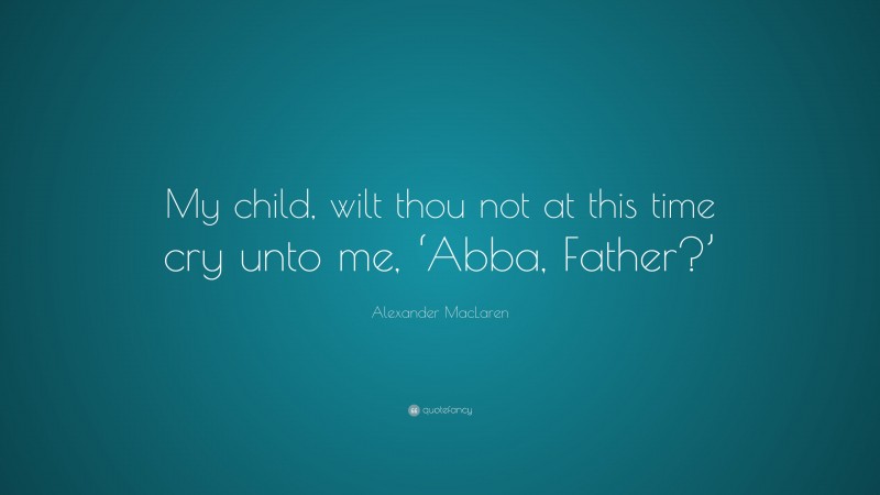 Alexander MacLaren Quote: “My child, wilt thou not at this time cry unto me, ‘Abba, Father?’”