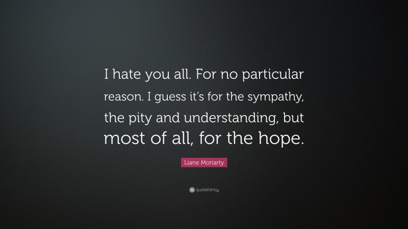 Liane Moriarty Quote: “I hate you all. For no particular reason. I guess it’s for the sympathy, the pity and understanding, but most of all, for the hope.”