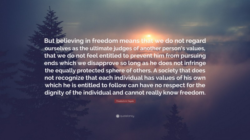 Friedrich A. Hayek Quote: “But believing in freedom means that we do not regard ourselves as the ultimate judges of another person’s values, that we do not feel entitled to prevent him from pursuing ends which we disapprove so long as he does not infringe the equally protected sphere of others. A society that does not recognize that each individual has values of his own which he is entitled to follow can have no respect for the dignity of the individual and cannot really know freedom.”