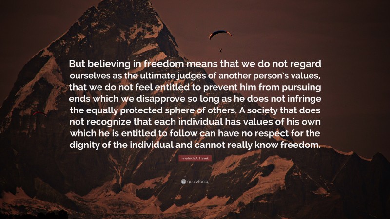 Friedrich A. Hayek Quote: “But believing in freedom means that we do not regard ourselves as the ultimate judges of another person’s values, that we do not feel entitled to prevent him from pursuing ends which we disapprove so long as he does not infringe the equally protected sphere of others. A society that does not recognize that each individual has values of his own which he is entitled to follow can have no respect for the dignity of the individual and cannot really know freedom.”