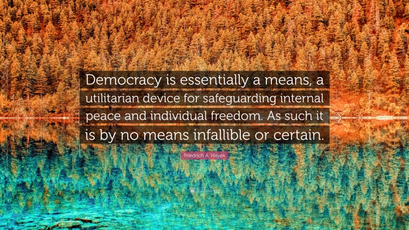 Friedrich A. Hayek Quote: “Democracy is essentially a means, a utilitarian device for safeguarding internal peace and individual freedom. As such it is by no means infallible or certain.”