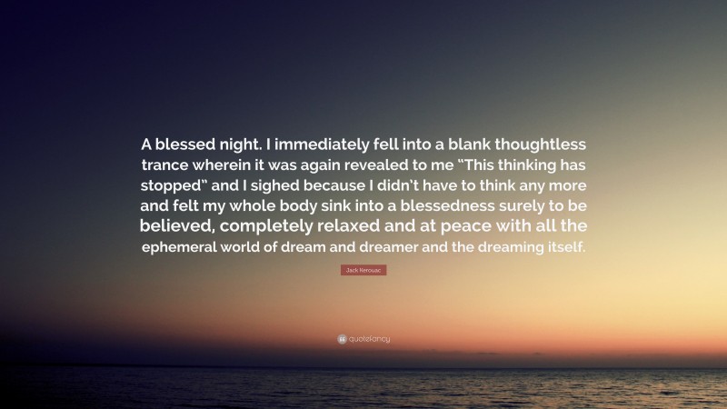 Jack Kerouac Quote: “A blessed night. I immediately fell into a blank thoughtless trance wherein it was again revealed to me “This thinking has stopped” and I sighed because I didn’t have to think any more and felt my whole body sink into a blessedness surely to be believed, completely relaxed and at peace with all the ephemeral world of dream and dreamer and the dreaming itself.”