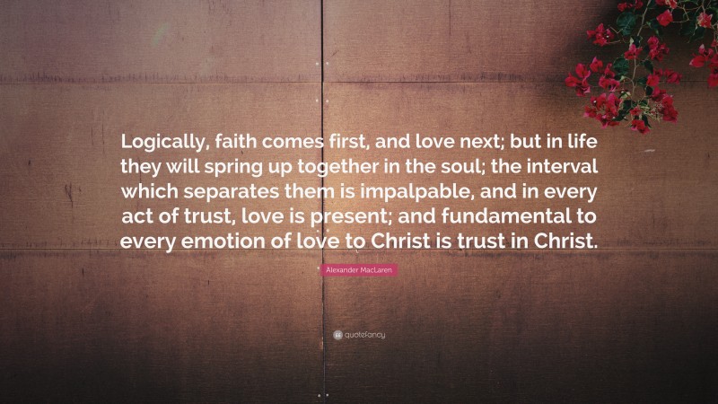 Alexander MacLaren Quote: “Logically, faith comes first, and love next; but in life they will spring up together in the soul; the interval which separates them is impalpable, and in every act of trust, love is present; and fundamental to every emotion of love to Christ is trust in Christ.”