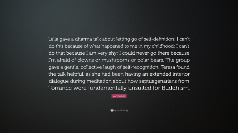 Ann Patchett Quote: “Lelia gave a dharma talk about letting go of self-definition: I can’t do this because of what happened to me in my childhood; I can’t do that because I am very shy; I could never go there because I’m afraid of clowns or mushrooms or polar bears. The group gave a gentle, collective laugh of self-recognition. Teresa found the talk helpful, as she had been having an extended interior dialogue during meditation about how septuagenarians from Torrance were fundamentally unsuited for Buddhism.”