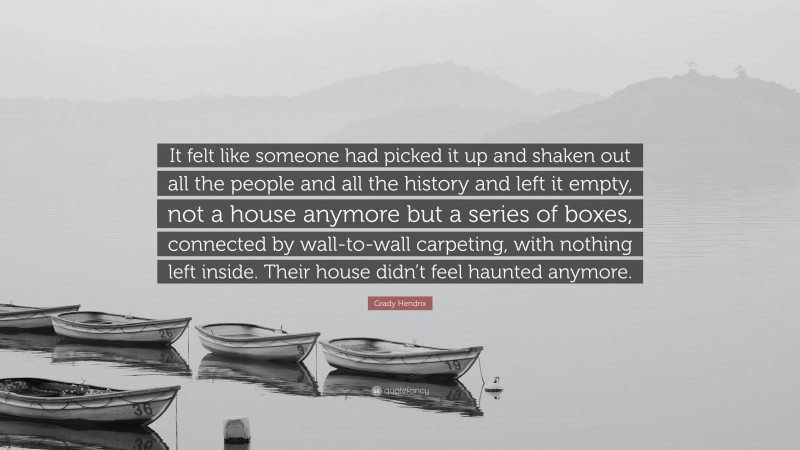 Grady Hendrix Quote: “It felt like someone had picked it up and shaken out all the people and all the history and left it empty, not a house anymore but a series of boxes, connected by wall-to-wall carpeting, with nothing left inside. Their house didn’t feel haunted anymore.”