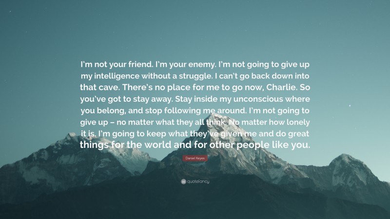 Daniel Keyes Quote: “I’m not your friend. I’m your enemy. I’m not going to give up my intelligence without a struggle. I can’t go back down into that cave. There’s no place for me to go now, Charlie. So you’ve got to stay away. Stay inside my unconscious where you belong, and stop following me around. I’m not going to give up – no matter what they all think. No matter how lonely it is. I’m going to keep what they’ve given me and do great things for the world and for other people like you.”