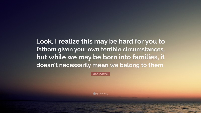Bonnie Garmus Quote: “Look, I realize this may be hard for you to fathom given your own terrible circumstances, but while we may be born into families, it doesn’t necessarily mean we belong to them.”