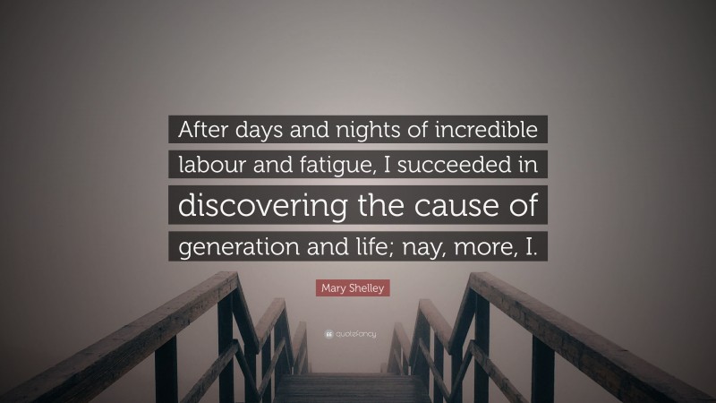 Mary Shelley Quote: “After days and nights of incredible labour and fatigue, I succeeded in discovering the cause of generation and life; nay, more, I.”