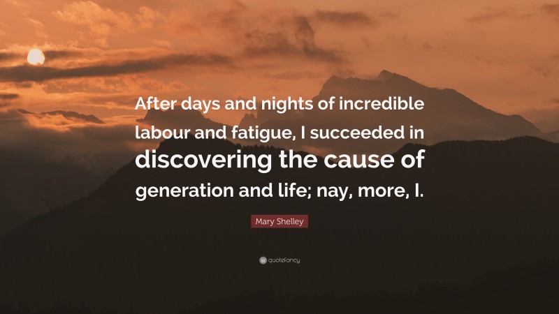 Mary Shelley Quote: “After days and nights of incredible labour and fatigue, I succeeded in discovering the cause of generation and life; nay, more, I.”