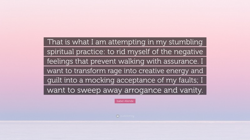 Isabel Allende Quote: “That is what I am attempting in my stumbling spiritual practice: to rid myself of the negative feelings that prevent walking with assurance. I want to transform rage into creative energy and guilt into a mocking acceptance of my faults; I want to sweep away arrogance and vanity.”