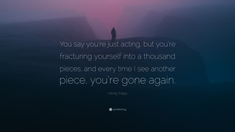 Mindy Mejia Quote: “You say you’re just acting, but you’re fracturing yourself into a thousand pieces, and every time I see another piece, you’re gone again.”
