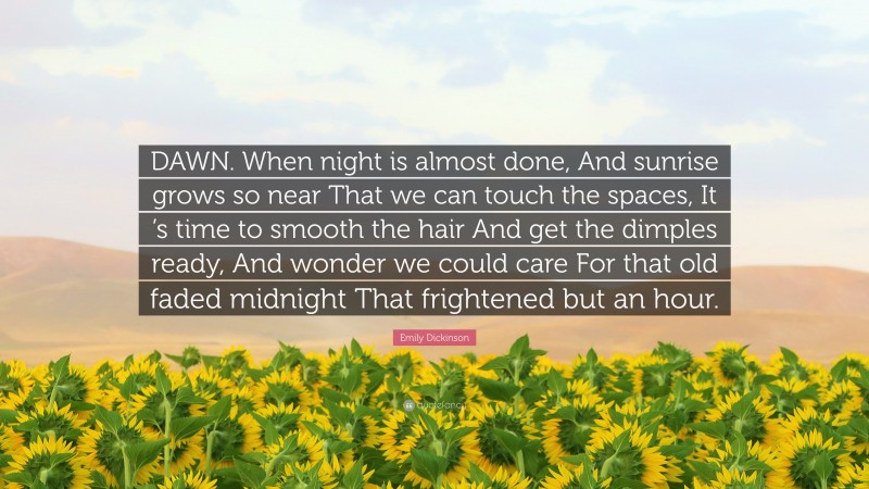 Emily Dickinson Quote: “DAWN. When night is almost done, And sunrise grows so near That we can touch the spaces, It ’s time to smooth the hair And get the dimples ready, And wonder we could care For that old faded midnight That frightened but an hour.”