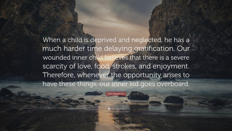 John Bradshaw Quote: “When a child is deprived and neglected, he has a much harder time delaying gratification. Our wounded inner child believes that there is a severe scarcity of love, food, strokes, and enjoyment. Therefore, whenever the opportunity arises to have these things, our inner kid goes overboard.”