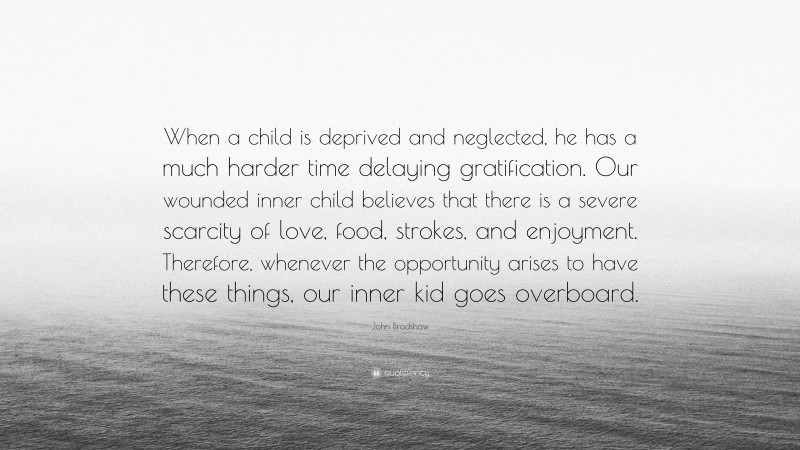 John Bradshaw Quote: “When a child is deprived and neglected, he has a much harder time delaying gratification. Our wounded inner child believes that there is a severe scarcity of love, food, strokes, and enjoyment. Therefore, whenever the opportunity arises to have these things, our inner kid goes overboard.”