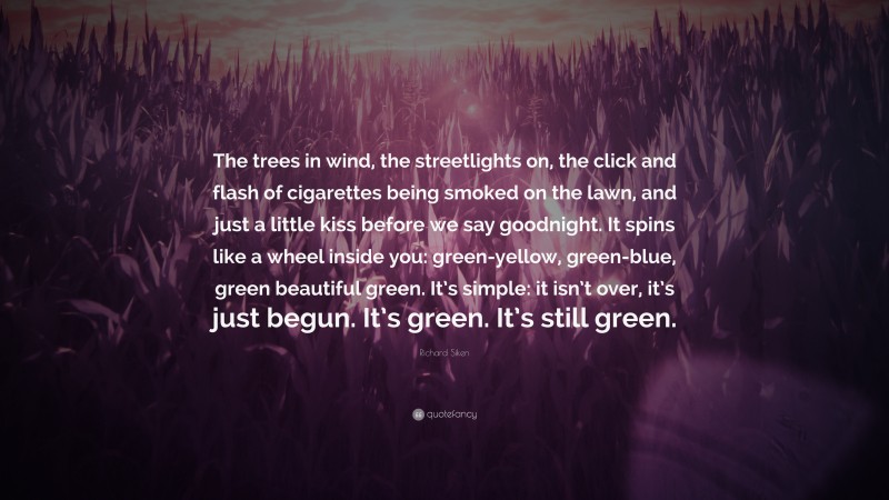 Richard Siken Quote: “The trees in wind, the streetlights on, the click and flash of cigarettes being smoked on the lawn, and just a little kiss before we say goodnight. It spins like a wheel inside you: green-yellow, green-blue, green beautiful green. It’s simple: it isn’t over, it’s just begun. It’s green. It’s still green.”