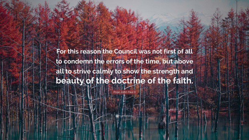 Pope John Paul II Quote: “For this reason the Council was not first of all to condemn the errors of the time, but above all to strive calmly to show the strength and beauty of the doctrine of the faith.”