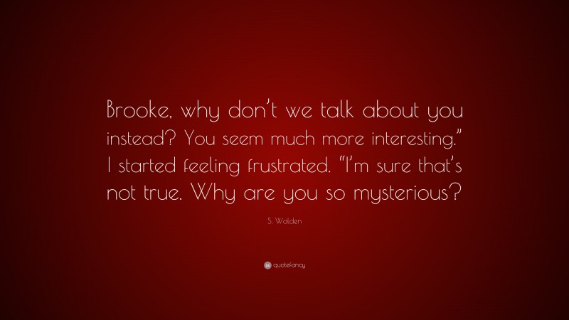 S. Walden Quote: “Brooke, why don’t we talk about you instead? You seem much more interesting.” I started feeling frustrated. “I’m sure that’s not true. Why are you so mysterious?”