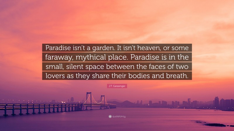 J.T. Geissinger Quote: “Paradise isn’t a garden. It isn’t heaven, or some faraway, mythical place. Paradise is in the small, silent space between the faces of two lovers as they share their bodies and breath.”