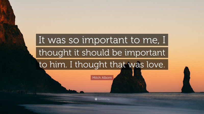 Mitch Albom Quote: “It was so important to me, I thought it should be important to him. I thought that was love.”