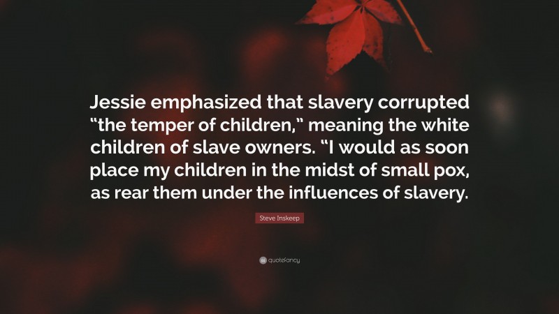 Steve Inskeep Quote: “Jessie emphasized that slavery corrupted “the temper of children,” meaning the white children of slave owners. “I would as soon place my children in the midst of small pox, as rear them under the influences of slavery.”