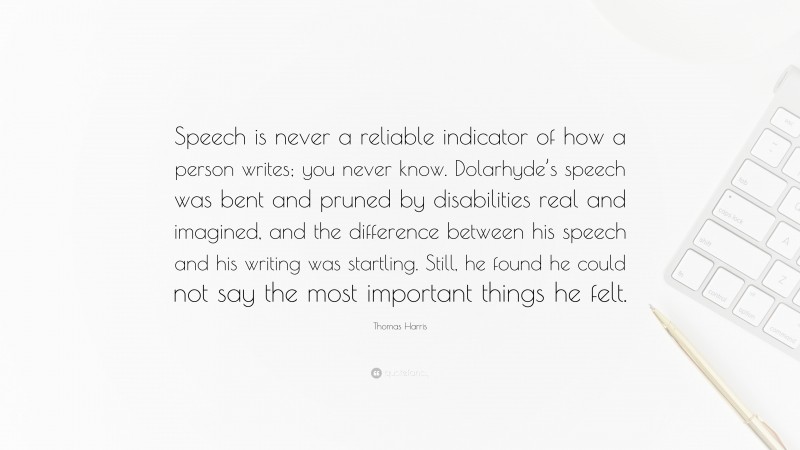 Thomas Harris Quote: “Speech is never a reliable indicator of how a person writes; you never know. Dolarhyde’s speech was bent and pruned by disabilities real and imagined, and the difference between his speech and his writing was startling. Still, he found he could not say the most important things he felt.”