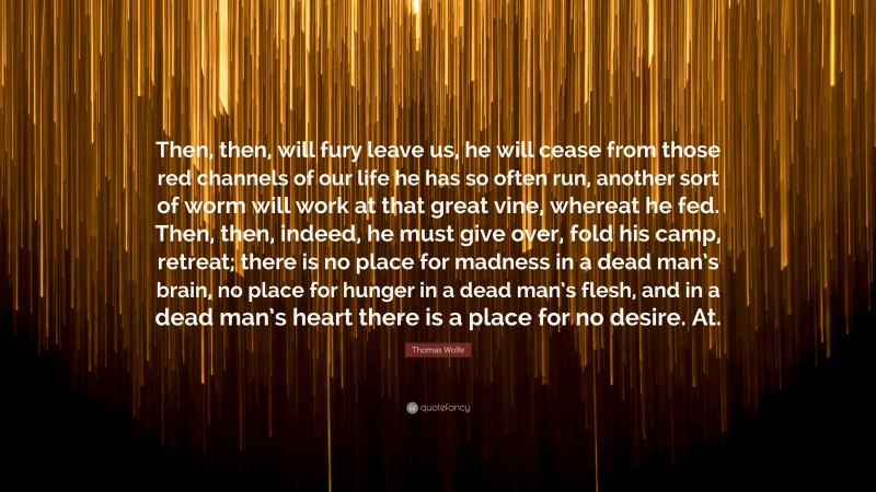 Thomas Wolfe Quote: “Then, then, will fury leave us, he will cease from those red channels of our life he has so often run, another sort of worm will work at that great vine, whereat he fed. Then, then, indeed, he must give over, fold his camp, retreat; there is no place for madness in a dead man’s brain, no place for hunger in a dead man’s flesh, and in a dead man’s heart there is a place for no desire. At.”