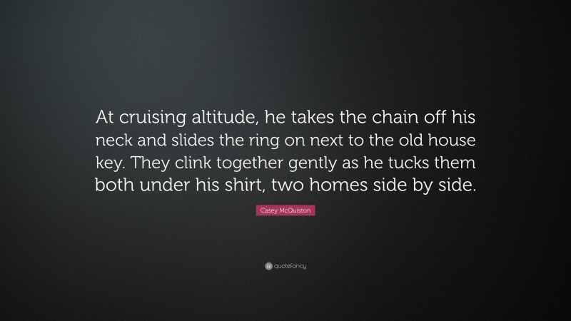 Casey McQuiston Quote: “At cruising altitude, he takes the chain off his neck and slides the ring on next to the old house key. They clink together gently as he tucks them both under his shirt, two homes side by side.”