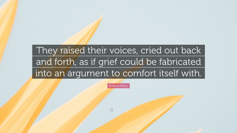 Eudora Welty Quote: “They raised their voices, cried out back and forth, as if grief could be fabricated into an argument to comfort itself with.”