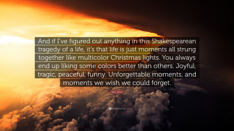 Elsie Silver Quote: “And if I’ve figured out anything in this Shakespearean tragedy of a life, it’s that life is just moments all strung together like multicolor Christmas lights. You always end up liking some colors better than others. Joyful, tragic, peaceful, funny. Unforgettable moments, and moments we wish we could forget.”