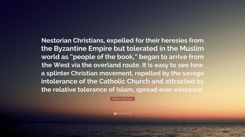 William J. Bernstein Quote: “Nestorian Christians, expelled for their heresies from the Byzantine Empire but tolerated in the Muslim world as “people of the book,” began to arrive from the West via the overland route. It is easy to see how a splinter Christian movement, repelled by the savage intolerance of the Catholic Church and attracted by the relative tolerance of Islam, spread ever eastward.”